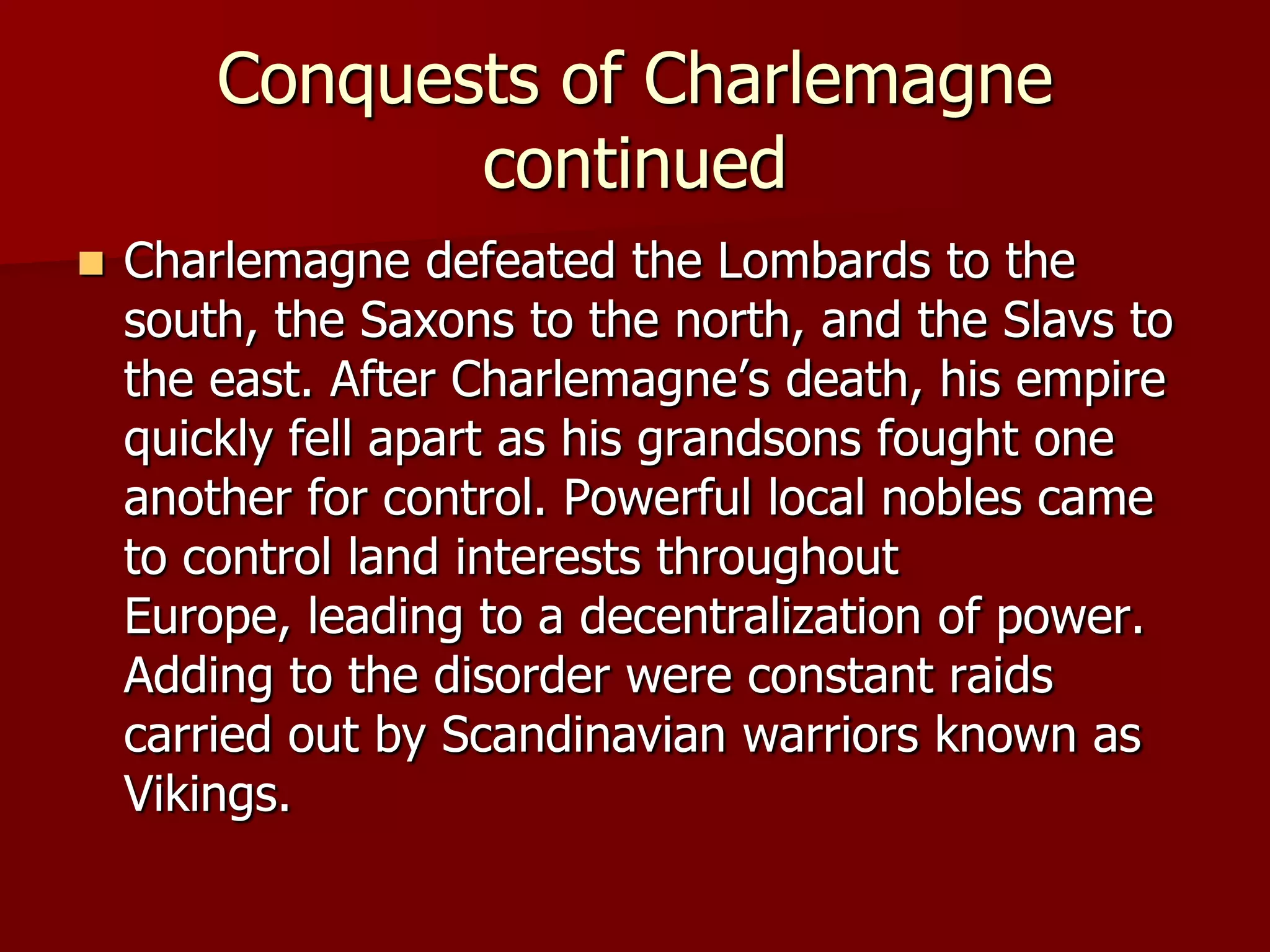 Conquests of Charlemagne
               continued
   Charlemagne defeated the Lombards to the
    south, the Saxons to the north, and the Slavs to
    the east. After Charlemagne’s death, his empire
    quickly fell apart as his grandsons fought one
    another for control. Powerful local nobles came
    to control land interests throughout
    Europe, leading to a decentralization of power.
    Adding to the disorder were constant raids
    carried out by Scandinavian warriors known as
    Vikings.
 