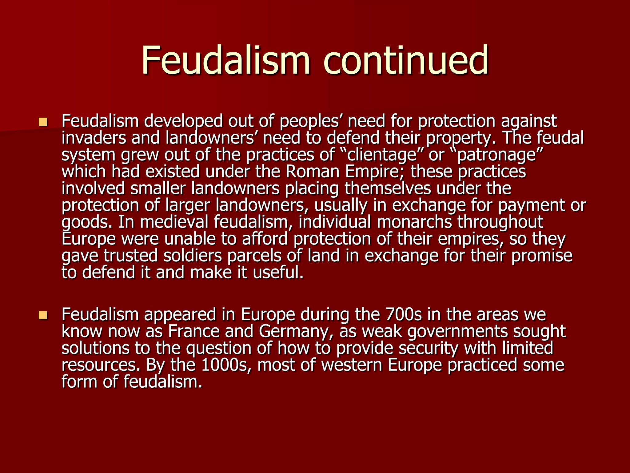 Feudalism continued
   Feudalism developed out of peoples’ need for protection against
    invaders and landowners’ need to defend their property. The feudal
    system grew out of the practices of ―clientage‖ or ―patronage‖
    which had existed under the Roman Empire; these practices
    involved smaller landowners placing themselves under the
    protection of larger landowners, usually in exchange for payment or
    goods. In medieval feudalism, individual monarchs throughout
    Europe were unable to afford protection of their empires, so they
    gave trusted soldiers parcels of land in exchange for their promise
    to defend it and make it useful.

   Feudalism appeared in Europe during the 700s in the areas we
    know now as France and Germany, as weak governments sought
    solutions to the question of how to provide security with limited
    resources. By the 1000s, most of western Europe practiced some
    form of feudalism.
 