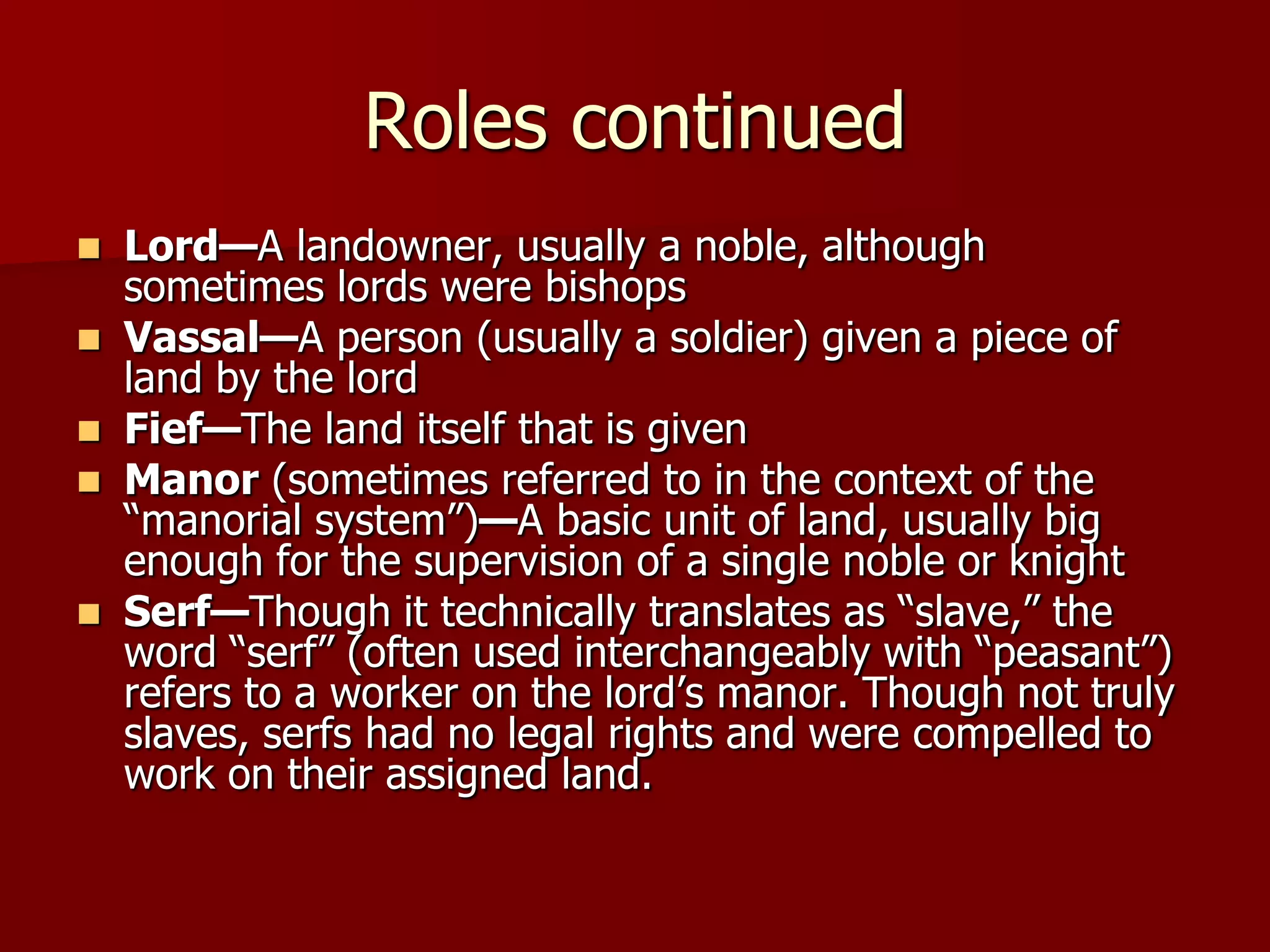 Roles continued
 Lord—A landowner, usually a noble, although
  sometimes lords were bishops
 Vassal—A person (usually a soldier) given a piece of
  land by the lord
 Fief—The land itself that is given
 Manor (sometimes referred to in the context of the
  ―manorial system‖)—A basic unit of land, usually big
  enough for the supervision of a single noble or knight
 Serf—Though it technically translates as ―slave,‖ the
  word ―serf‖ (often used interchangeably with ―peasant‖)
  refers to a worker on the lord’s manor. Though not truly
  slaves, serfs had no legal rights and were compelled to
  work on their assigned land.
 