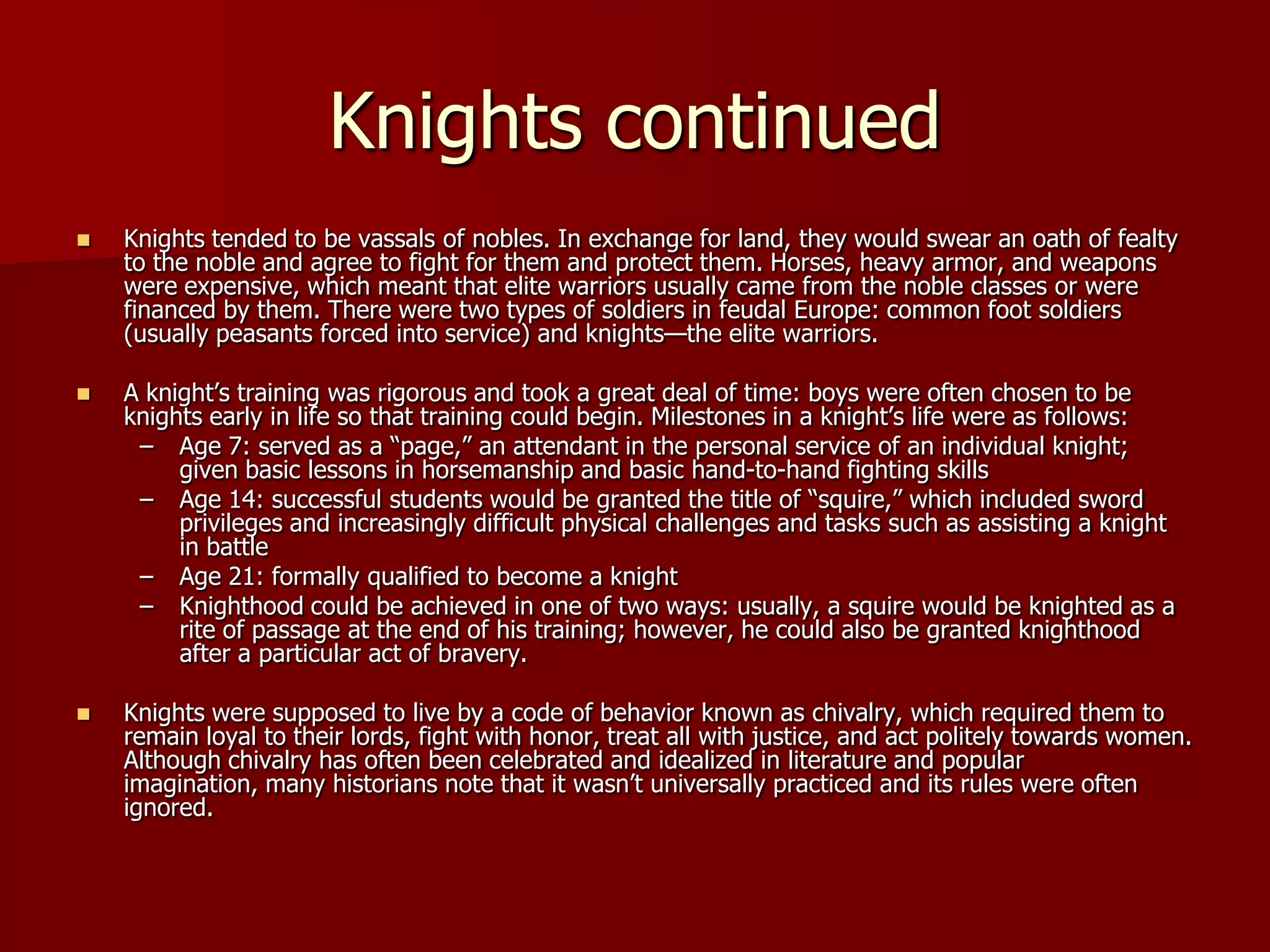 Knights continued
   Knights tended to be vassals of nobles. In exchange for land, they would swear an oath of fealty
    to the noble and agree to fight for them and protect them. Horses, heavy armor, and weapons
    were expensive, which meant that elite warriors usually came from the noble classes or were
    financed by them. There were two types of soldiers in feudal Europe: common foot soldiers
    (usually peasants forced into service) and knights—the elite warriors.

   A knight’s training was rigorous and took a great deal of time: boys were often chosen to be
    knights early in life so that training could begin. Milestones in a knight’s life were as follows:
     – Age 7: served as a ―page,‖ an attendant in the personal service of an individual knight;
         given basic lessons in horsemanship and basic hand-to-hand fighting skills
     – Age 14: successful students would be granted the title of ―squire,‖ which included sword
         privileges and increasingly difficult physical challenges and tasks such as assisting a knight
         in battle
     – Age 21: formally qualified to become a knight
     – Knighthood could be achieved in one of two ways: usually, a squire would be knighted as a
         rite of passage at the end of his training; however, he could also be granted knighthood
         after a particular act of bravery.

   Knights were supposed to live by a code of behavior known as chivalry, which required them to
    remain loyal to their lords, fight with honor, treat all with justice, and act politely towards women.
    Although chivalry has often been celebrated and idealized in literature and popular
    imagination, many historians note that it wasn’t universally practiced and its rules were often
    ignored.
 