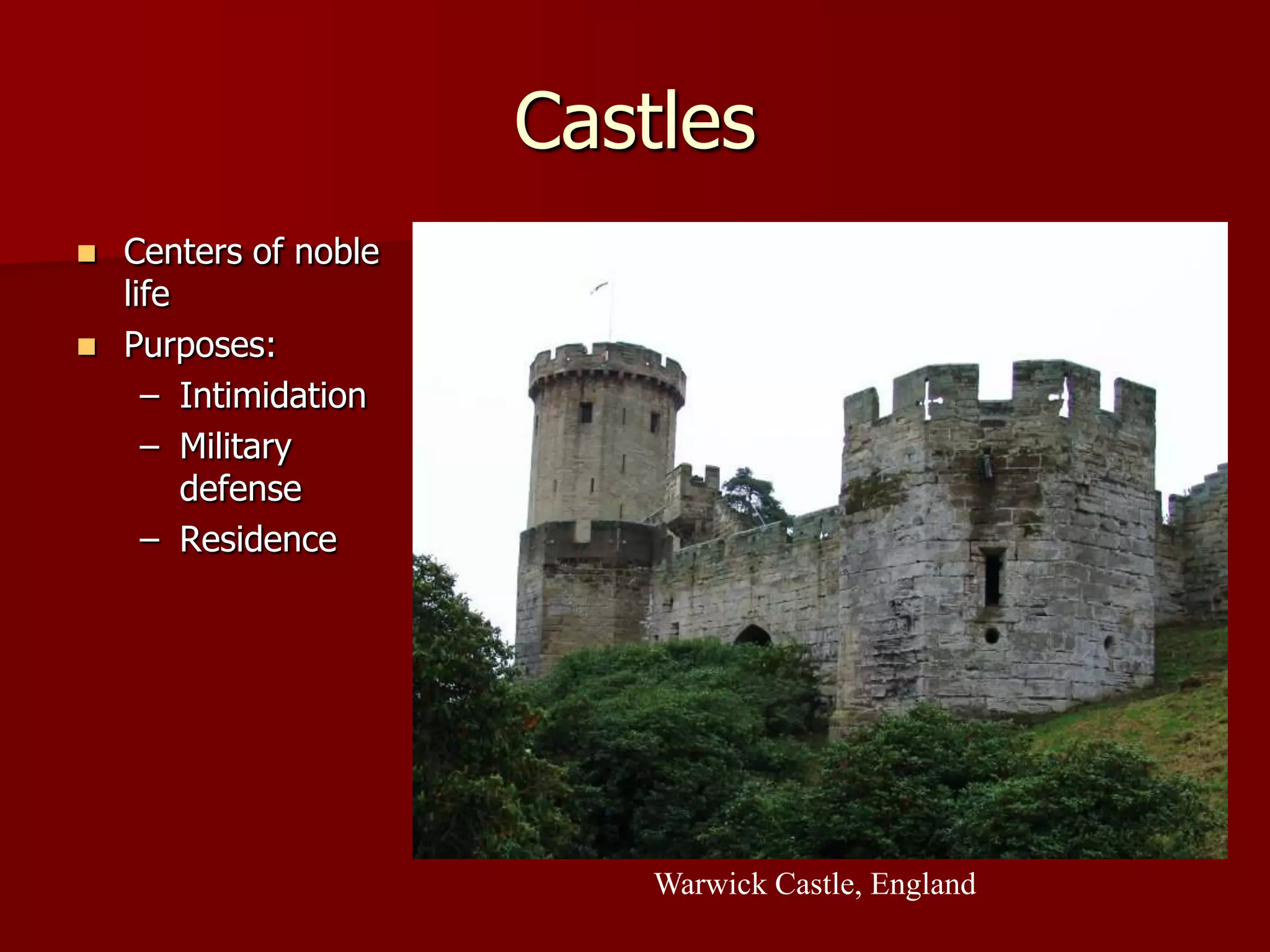 Castles
   Centers of noble
    life
   Purposes:
      – Intimidation
      – Military
         defense
      – Residence




                           Warwick Castle, England
 