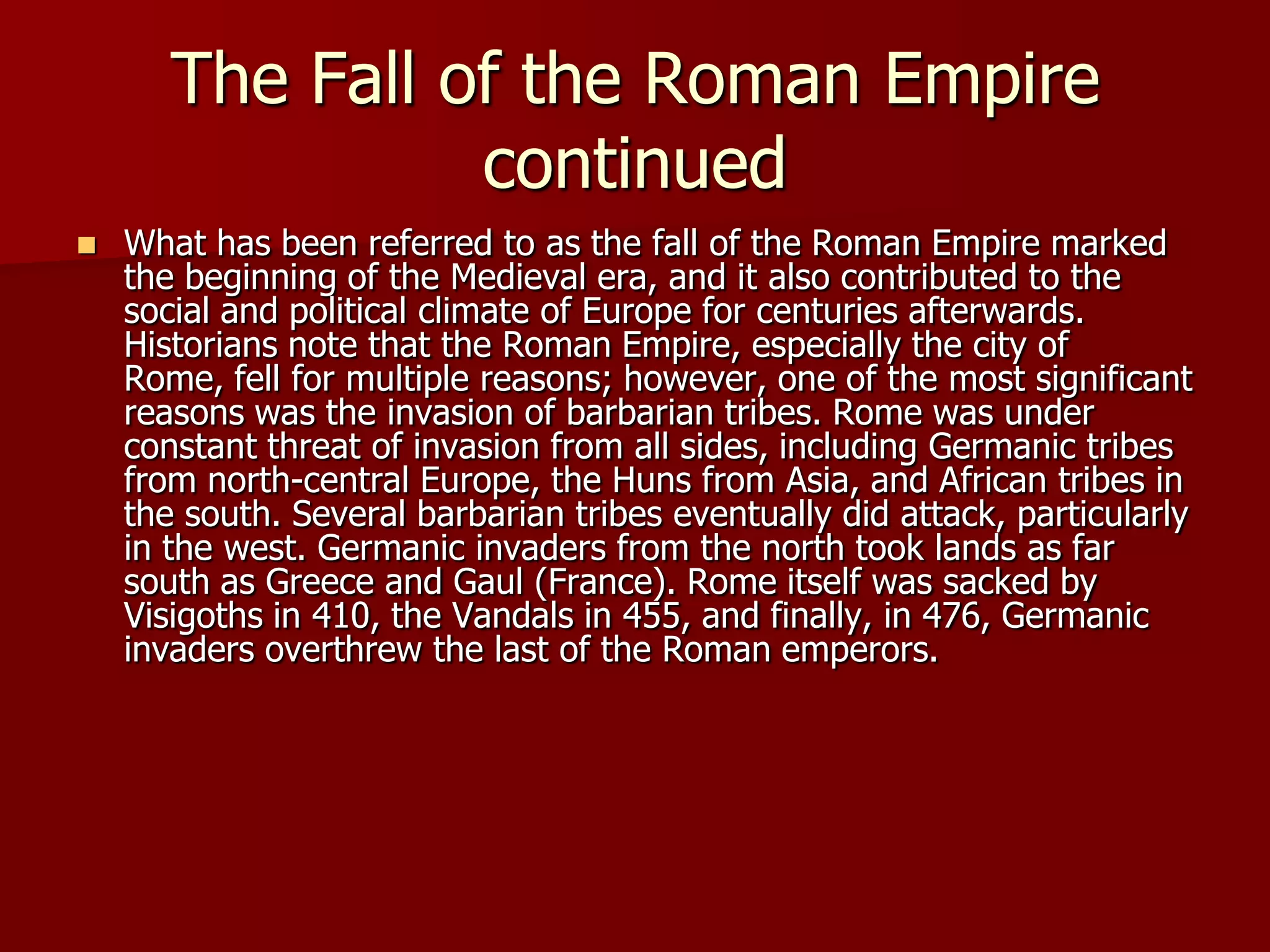 The Fall of the Roman Empire
                 continued
   What has been referred to as the fall of the Roman Empire marked
    the beginning of the Medieval era, and it also contributed to the
    social and political climate of Europe for centuries afterwards.
    Historians note that the Roman Empire, especially the city of
    Rome, fell for multiple reasons; however, one of the most significant
    reasons was the invasion of barbarian tribes. Rome was under
    constant threat of invasion from all sides, including Germanic tribes
    from north-central Europe, the Huns from Asia, and African tribes in
    the south. Several barbarian tribes eventually did attack, particularly
    in the west. Germanic invaders from the north took lands as far
    south as Greece and Gaul (France). Rome itself was sacked by
    Visigoths in 410, the Vandals in 455, and finally, in 476, Germanic
    invaders overthrew the last of the Roman emperors.
 