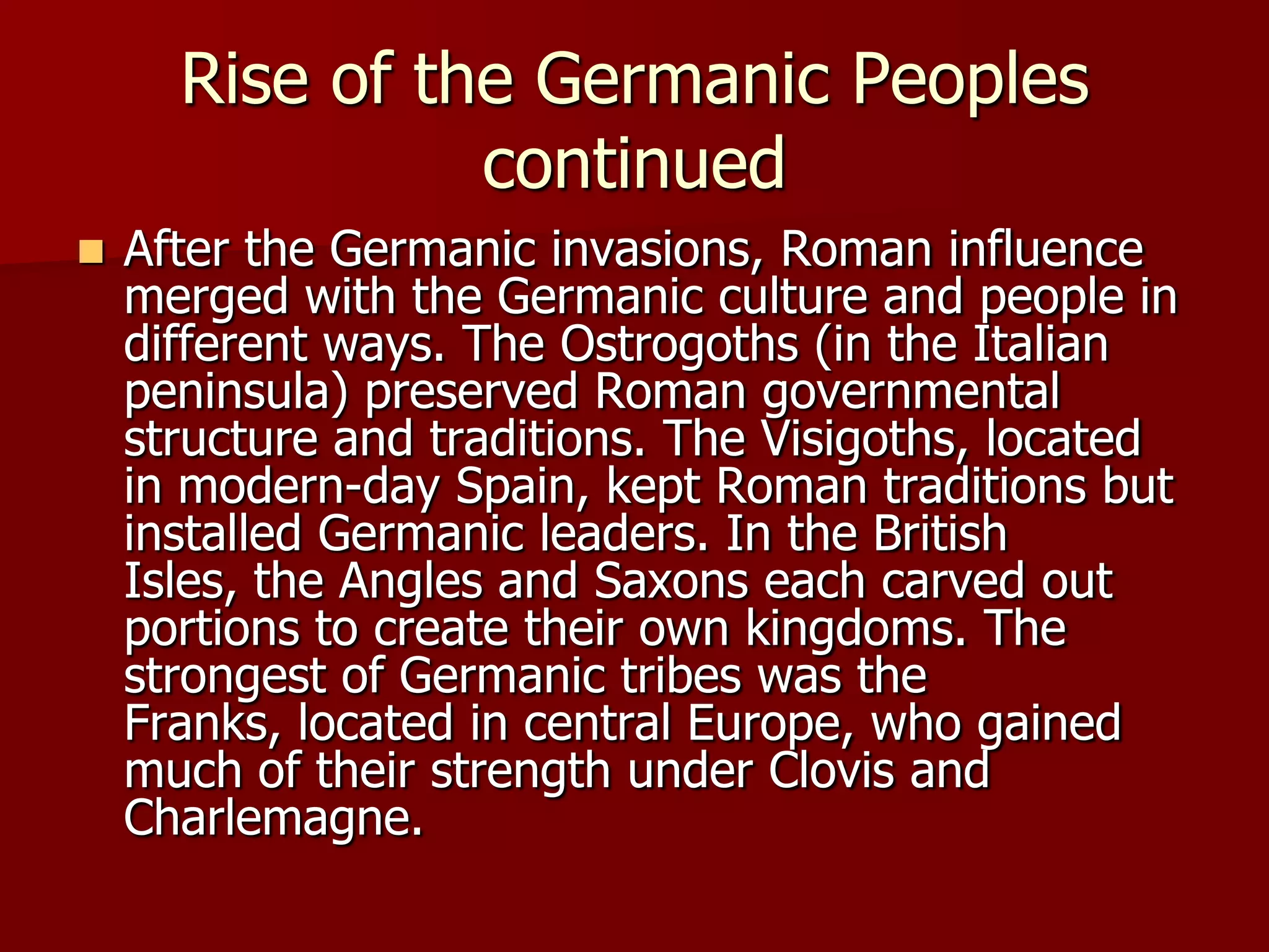 Rise of the Germanic Peoples
                continued
   After the Germanic invasions, Roman influence
    merged with the Germanic culture and people in
    different ways. The Ostrogoths (in the Italian
    peninsula) preserved Roman governmental
    structure and traditions. The Visigoths, located
    in modern-day Spain, kept Roman traditions but
    installed Germanic leaders. In the British
    Isles, the Angles and Saxons each carved out
    portions to create their own kingdoms. The
    strongest of Germanic tribes was the
    Franks, located in central Europe, who gained
    much of their strength under Clovis and
    Charlemagne.
 