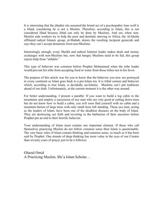It is interesting that the jihadist site assumed the brutal act of a psychopathic lone wolf is
a Jihad; considering he is not a Muslim. Therefore, according to Islam, this is not
considered Jihad because Jihad can only be done by Muslims. And yet, when non-
Muslim aide workers try to help the poor and destitute starving in Africa, the Al-Quida
affiliated radical Islamic group, al-Shabab, denies the resulting incipient genocide and
says they can’t accept donations from non-Muslims.

Interestingly enough, every Sheikh and radical Islamist leader makes deals and money
exchanges with non-Muslims but, now that hungry Muslims need to be fed, this group
rejects help from “infidels.”

This type of behavior was common before Prophet Mohammed when the tribe leader
would prevent his tribe from accepting food or water from those tribes not in his favor.

The purpose of this article was for you to know that the behavior you now see portrayed
in every continent as Islam goes back to a pre-Islam era. It is tribal custom and behavior
which, according to true Islam, is decidedly un-Islamic. Muslims can’t put traditions
ahead of our faith. Unfortunately, at the current moment it is the other way around.

For better understanding, I present a parable: If you want to build a log cabin in the
mountains and employ a succession of axe man who are very good at cutting down trees
but do not know how to build a cabin, you will soon find yourself with no cabin and a
mountain barren of large trees with only small trees left standing. These axe men, acting
as the leaders of Islam, have been one of the deadliest diseases on the body of Islam.
They are destroying our faith and reverting to the barbarism of their ancestors before
Prophet put an end to their horrific behavior.

Your understanding of Islam must contain one important element. If those who call
themselves practicing Muslim do not follow common sense their Islam is questionable.
The very basic rules of Islam contain thinking and common sense, so much so it has been
said by Prophet: One minute of deep thinking has more value in the eyes of our Creator
than seventy years of prayer just to be a follower.


Ghazal Omid
A Practicing Muslim, Shi’a Islam Scholar…
 