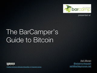 presented at




The BarCamper’s
Guide to Bitcoin

                                                                        Ash Moran
                                                                  @wisemonkeyash
Creative Commons Attribution-ShareAlike 3.0 Unported License   ash@ashleymoran.net
 