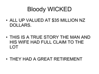 Bloody WICKED ALL UP VALUED AT $35 MILLION NZ DOLLARS. THIS IS A TRUE STORY THE MAN AND HIS WIFE HAD FULL CLAIM TO THE LOT  THEY HAD A GREAT RETIREMENT 