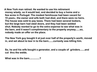 A New York man retired. He wanted to use his retirement money wisely, so it would last, and decided to buy a home and a few acres in Portugal. The modest farmhouse had been vacant for 15 years.; the owner and wife both had died, and there were no heirs. The house was sold to pay taxes. There had been several lookers, but the large barn had steel doors, and they had been welded shut. Nobody wanted to go to the extra expense to see what was in the barn, and it wasn't complimentary to the property anyway......so, nobody made an offer on the place. The New York guy bought it at just over half of the property's worth, moved in, and set about to tear in to the barn.......curiosity was killing him. So, he and his wife bought a generator, and a couple of  grinders.......and cut  thru the welds. What was in the barn...............? 