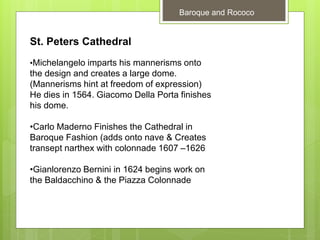 Baroque and Rococo
St. Peters Cathedral
•Michelangelo imparts his mannerisms onto
the design and creates a large dome.
(Mannerisms hint at freedom of expression)
He dies in 1564. Giacomo Della Porta finishes
his dome.
•Carlo Maderno Finishes the Cathedral in
Baroque Fashion (adds onto nave & Creates
transept narthex with colonnade 1607 –1626
•Gianlorenzo Bernini in 1624 begins work on
the Baldacchino & the Piazza Colonnade
 