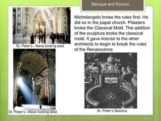 Baroque and Rococo
St. Peter’s Basilica
Michelangelo broke the rules first. He
did so in the papal church. Pilasters
broke the Classical Mold. The addition
of the sculpture broke the classical
mold. It gave license to the other
architects to begin to break the rules
of the Renaissance
St. Peter’s –Nave looking west
St. Peter’s –Nave looking east
 