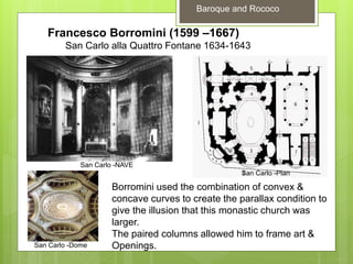 Baroque and Rococo
Francesco Borromini (1599 –1667)
San Carlo alla Quattro Fontane 1634-1643
San Carlo -NAVE
San Carlo -Plan
San Carlo -Dome
Borromini used the combination of convex &
concave curves to create the parallax condition to
give the illusion that this monastic church was
larger.
The paired columns allowed him to frame art &
Openings.
 