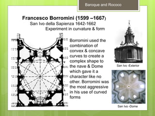 Francesco Borromini (1599 –1667)
San Ivo della Sapienza 1642-1662
Experiment in curvature & form
San Ivo -Exterior
San Ivo -Dome
Borromini used the
combination of
convex & concave
curves to create a
complex shape to
the nave & Dome
which gave it a
character like no
other. Borromini was
the most aggressive
in his use of curved
forms
Baroque and Rococo
 