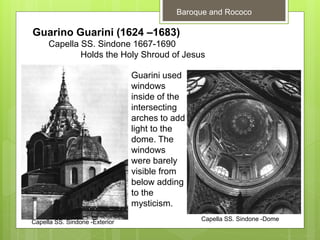 Baroque and Rococo
Guarino Guarini (1624 –1683)
Capella SS. Sindone 1667-1690
Holds the Holy Shroud of Jesus
Capella SS. Sindone -Exterior Capella SS. Sindone -Dome
Guarini used
windows
inside of the
intersecting
arches to add
light to the
dome. The
windows
were barely
visible from
below adding
to the
mysticism.
 