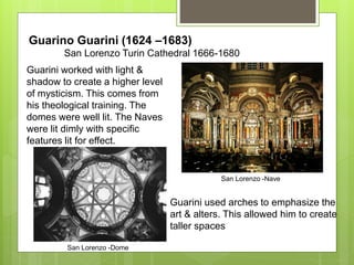 Guarino Guarini (1624 –1683)
San Lorenzo Turin Cathedral 1666-1680
San Lorenzo -Nave
San Lorenzo -Dome
Guarini worked with light &
shadow to create a higher level
of mysticism. This comes from
his theological training. The
domes were well lit. The Naves
were lit dimly with specific
features lit for effect.
Guarini used arches to emphasize the
art & alters. This allowed him to create
taller spaces
 