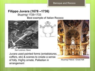 Baroque and Rococo
Filippo Juvara (1678 –1736)
Stupinigi 1729-1733
Best example of Italian Rococo
Juvara used painted forms (entablatures,
coffers, etc) & scenes to create a sense
of folly. Highly ornate. Palladian in
arrangement
Stupinigi Palace –Great Hall
San Lorenzo -Nave
 