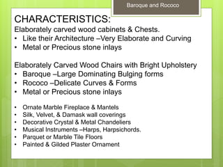 Baroque and Rococo
CHARACTERISTICS:
Elaborately carved wood cabinets & Chests.
• Like their Architecture –Very Elaborate and Curving
• Metal or Precious stone inlays
Elaborately Carved Wood Chairs with Bright Upholstery
• Baroque –Large Dominating Bulging forms
• Rococo –Delicate Curves & Forms
• Metal or Precious stone inlays
• Ornate Marble Fireplace & Mantels
• Silk, Velvet, & Damask wall coverings
• Decorative Crystal & Metal Chandeliers
• Musical Instruments –Harps, Harpsichords.
• Parquet or Marble Tile Floors
• Painted & Gilded Plaster Ornament
 