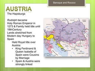 Baroque and Rococo
The Hapsburgs
Rudolph became
Holy Roman Emperor in
1273 & Family held title until
19thCentury
Lands stretched from
Modern day Hungary to
Spain
Held Royal title over
Austria:
• King Ferdinand &
Queen Isabella of
Spain were Cousins
by Marriage
• Spain & Austria were
strongly linked
 