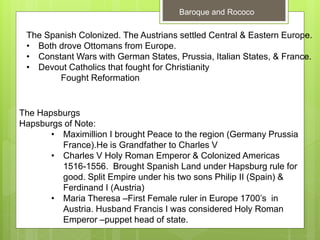 Baroque and Rococo
The Spanish Colonized. The Austrians settled Central & Eastern Europe.
• Both drove Ottomans from Europe.
• Constant Wars with German States, Prussia, Italian States, & France.
• Devout Catholics that fought for Christianity
Fought Reformation
The Hapsburgs
Hapsburgs of Note:
• Maximillion I brought Peace to the region (Germany Prussia
France).He is Grandfather to Charles V
• Charles V Holy Roman Emperor & Colonized Americas
1516-1556. Brought Spanish Land under Hapsburg rule for
good. Split Empire under his two sons Philip II (Spain) &
Ferdinand I (Austria)
• Maria Theresa –First Female ruler in Europe 1700’s in
Austria. Husband Francis I was considered Holy Roman
Emperor –puppet head of state.
 