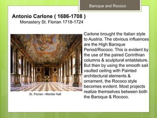 Baroque and Rococo
Antonio Carlone ( 1686-1708 )
Monastery St. Florian 1718-1724
Carlone brought the Italian style
to Austria. The obvious influences
are the High Baroque
Period/Rococo. This is evident by
the use of the paired Corinthian
columns & sculptural entablature.
But then by using the smooth sail
vaulted ceiling with Painted
architectural elements &
ornament, the Rococo style
becomes evident. Most projects
realize themselves between both
the Baroque & Rococo.
St. Florian –Marble Hall
 