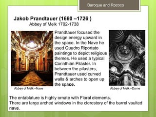 Baroque and Rococo
Jakob Prandtauer (1660 –1726 )
Abbey of Melk 1702-1738
Prandtauer focused the
design energy upward in
the space. In the Nave he
used Quadro Riportato
paintings to depict religious
themes. He used a typical
Corinthian Pilaster. In
between the pilasters,
Prandtauer used curved
walls & arches to open up
the space.
The entablature is highly ornate with Floral elements.
There are large arched windows in the clerestory of the barrel vaulted
nave.
Abbey of Melk –Nave Abbey of Melk –Dome
 