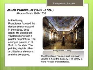 Baroque and Rococo
Jakob Prandtauer (1660 –1726 )
Abbey of Melk 1702-1738
In the library,
Prandtauer focused the
design energy upward
in the space, once
again. He used a sail
vaulted ceiling with a
plaster entablature. The
ceiling is painted in Di
Sotto in Su style. The
painting depicts other
architectural elements
and the sky above.
Abbey of Melk –Library
The Corinthian Pilasters and trim soar
upward & hold the balcony. The library is
more Rococo than Baroque.
 