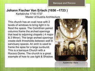 Baroque and Rococo
Johann Fischer Von Erlach (1656 –1723 )
Karlskirche 1716-1737
Master of Austria Architecture
This church has an oval nave with 2
levels of windows to bring light in to
flood the space. The Corinthian paired
columns frame the arched openings
that lead to adjoining chapels ( 4 major
& 2 Minor). The large arched openings
create dark thresholds between well lit
sanctuary spaces. An arch is used to
frame the apse for a large sunburst.
This is a baroque Church with a
Rococo Dome. The church is a great
example of how to use light & Shadow.
Karlskirche –Nave
 