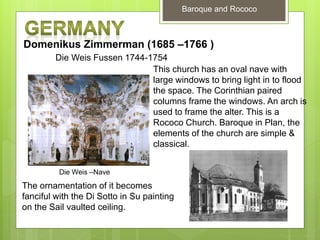 Baroque and Rococo
Domenikus Zimmerman (1685 –1766 )
Die Weis Fussen 1744-1754
This church has an oval nave with
large windows to bring light in to flood
the space. The Corinthian paired
columns frame the windows. An arch is
used to frame the alter. This is a
Rococo Church. Baroque in Plan, the
elements of the church are simple &
classical.
The ornamentation of it becomes
fanciful with the Di Sotto in Su painting
on the Sail vaulted ceiling.
Die Weis –Nave
 