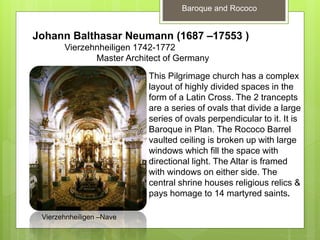 Baroque and Rococo
Johann Balthasar Neumann (1687 –17553 )
Vierzehnheiligen 1742-1772
Master Architect of Germany
This Pilgrimage church has a complex
layout of highly divided spaces in the
form of a Latin Cross. The 2 trancepts
are a series of ovals that divide a large
series of ovals perpendicular to it. It is
Baroque in Plan. The Rococo Barrel
vaulted ceiling is broken up with large
windows which fill the space with
directional light. The Altar is framed
with windows on either side. The
central shrine houses religious relics &
pays homage to 14 martyred saints.
Vierzehnheiligen –Nave
 