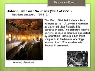 Baroque and Rococo
Johann Balthasar Neumann (1687 –17553 )
Residenz Wurzberg 1734-1753
Wurzberg –Grand stair
This Grand Stair hall includes the a
baroque system of upward movement
as patterned after Palladio & is
Baroque in plan. The elaborate ceiling
painting, rococo in nature, is supported
by Corinthian Pilasters & bas relief
sculptures in the framed openings
between them. This residence is
Rococo in ornament.
 