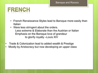 Baroque and Rococo
• French Renaissance Styles lead to Baroque more easily than
Italian
• Were less stringent about the orders.
Less extreme & Elaborate than the Austrian or Italian
Emphasis on the Baroque love of grandeur
to glorify royalty –Louis XIV
• Trade & Colonization lead to added wealth & Prestige
• Mostly by Aristocracy but now developing an upper class
 