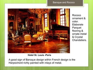 Baroque and Rococo
Rococo
ornament &
color.
Elaborate
Parquet
flooring &
ornate metal
& Crystal
Chandeliers.
A good sign of Baroque design within French design is the
Harpsichord richly painted with inlays of metal.
Hotel St. Louis -Paris
 