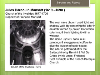 Baroque and Rococo
Church of the Invalides –Nave
Jules Hardouin Mansart (1619 –1690 )
Church of the Invalides 1677-1706
Nephew of Francois Mansart
The oval nave church used light and
shadow well. By centering the altar in
an arch framed by paired Corinthian
columns, & back lighting it with a
window.
The dome uses Di sotto in su
paintings & exaggerated coffers to
give the illusion of taller space.
The altar is patterned after the
Baldacchino by Bernini & Val De
Grace by his uncle, Francois
Best example of the French Baroque
Church.
 