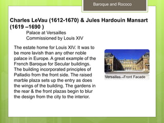 Baroque and Rococo
Charles LeVau (1612-1670) & Jules Hardouin Mansart
(1619 –1690 )
Palace at Versailles
Commissioned by Louis XIV
The estate home for Louis XIV. It was to
be more lavish than any other noble
palace in Europe. A great example of the
French Baroque for Secular buildings.
The building incorporated principles of
Palladio from the front side. The raised
marble plaza sets up the entry as does
the wings of the building. The gardens in
the rear & the front plazas begin to blur
the design from the city to the interior.
Versailles –Front Facade
 