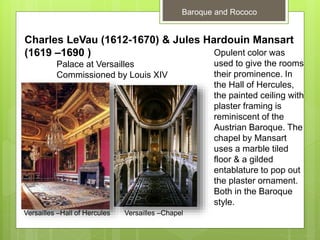 Baroque and Rococo
Charles LeVau (1612-1670) & Jules Hardouin Mansart
(1619 –1690 )
Palace at Versailles
Commissioned by Louis XIV
Opulent color was
used to give the rooms
their prominence. In
the Hall of Hercules,
the painted ceiling with
plaster framing is
reminiscent of the
Austrian Baroque. The
chapel by Mansart
uses a marble tiled
floor & a gilded
entablature to pop out
the plaster ornament.
Both in the Baroque
style.
Versailles –Hall of Hercules Versailles –Chapel
 