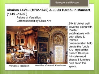 Baroque and Rococo
Charles LeVau (1612-1670) & Jules Hardouin Mansart
(1619 –1690 )
Palace at Versailles
Commissioned by Louis XIV
Versailles –Bedroom Versailles –Salon of Abundance
Silk & Velvet wall
covering along with
Plaster
entablatures with
both gilded &
Painted
ornamentation help
create the “Louis
XIV” style of the
French Baroque.
Intricate wood
chests & furniture
help finish the
space.
 