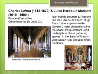 Baroque and Rococo
Charles LeVau (1612-1670) & Jules Hardouin Mansart
(1619 –1690 )
Palace at Versailles
Commissioned by Louis XIV
Rich Marble columns & Pilasters
line the Gallerie de Glace. Huge
French doors open onto the
Garden Crystal chandeliers line
the space. Parquet floors Lead
the length for these gathering
spaces. In the Salon of Mirrors,
wool woven rugs are used finish
the floors.
Versailles –Gallerie de Glace
 