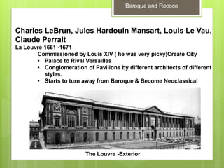 Baroque and Rococo
Charles LeBrun, Jules Hardouin Mansart, Louis Le Vau,
Claude Perralt
La Louvre 1661 -1671
Commissioned by Louis XIV ( he was very picky)Create City
• Palace to Rival Versailles
• Conglomeration of Pavilions by different architects of different
styles.
• Starts to turn away from Baroque & Become Neoclassical
The Louvre -Exterior
 