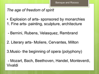 The age of freedom of spirit
• Explosion of arts- sponsored by monarchies
1. Fine arts- painting, sculpture, architecture
- Bernini, Rubens, Velasquez, Rembrand
2. Literary arts- Moliere, Cervantes, Milton
3.Music- the beginning of opera (polyphony)
- Mozart, Bach, Beethoven, Handel, Monteverdi,
Vivaldi
Baroque and Rococo
 