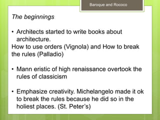 The beginnings
• Architects started to write books about
architecture.
How to use orders (Vignola) and How to break
the rules (Palladio)
• Mann eristic of high renaissance overtook the
rules of classicism
• Emphasize creativity. Michelangelo made it ok
to break the rules because he did so in the
holiest places. (St. Peter’s)
Baroque and Rococo
 