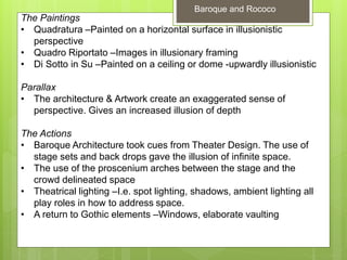 The Paintings
• Quadratura –Painted on a horizontal surface in illusionistic
perspective
• Quadro Riportato –Images in illusionary framing
• Di Sotto in Su –Painted on a ceiling or dome -upwardly illusionistic
Parallax
• The architecture & Artwork create an exaggerated sense of
perspective. Gives an increased illusion of depth
The Actions
• Baroque Architecture took cues from Theater Design. The use of
stage sets and back drops gave the illusion of infinite space.
• The use of the proscenium arches between the stage and the
crowd delineated space
• Theatrical lighting –I.e. spot lighting, shadows, ambient lighting all
play roles in how to address space.
• A return to Gothic elements –Windows, elaborate vaulting
Baroque and Rococo
 