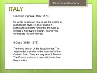 Baroque and Rococo
Giacomo Vignola (1507-1573)
He wrote treatise on how to use the orders in
renaissance style. He like Palladio &
Michelangelo before him broke the rules &
created a new type of design. In a way he
contradicts his own writings.
II Gesu (1565- 1573)
The home church of the Jewsuit order. The
Jesuit order is similar to the “Marines” of the
Catholic Faith. They are very strict & Devout.
The Church is almost a contradiction to how
they practice.
 