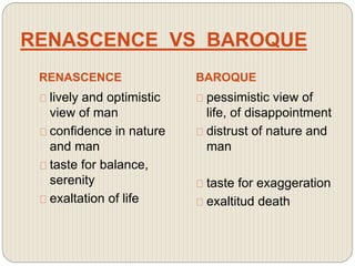 RENASCENCE VS BAROQUE
RENASCENCE BAROQUE
lively and optimistic
view of man
confidence in nature
and man
taste for balance,
serenity
exaltation of life
pessimistic view of
life, of disappointment
distrust of nature and
man
taste for exaggeration
exaltitud death