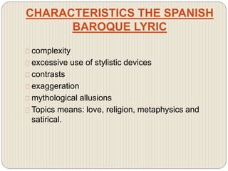 CHARACTERISTICS THE SPANISH
BAROQUE LYRIC
complexity
excessive use of stylistic devices
contrasts
exaggeration
mythological allusions
Topics means: love, religion, metaphysics and
satirical.