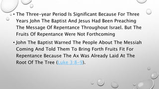 • The Three-year Period Is Significant Because For Three
Years John The Baptist And Jesus Had Been Preaching
The Message Of Repentance Throughout Israel. But The
Fruits Of Repentance Were Not Forthcoming
• John The Baptist Warned The People About The Messiah
Coming And Told Them To Bring Forth Fruits Fit For
Repentance Because The Ax Was Already Laid At The
Root Of The Tree (Luke 3:8-9).
 