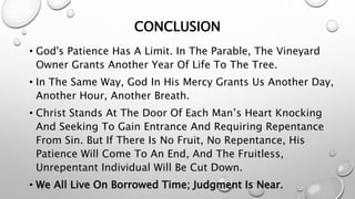 CONCLUSION
• God's Patience Has A Limit. In The Parable, The Vineyard
Owner Grants Another Year Of Life To The Tree.
• In The Same Way, God In His Mercy Grants Us Another Day,
Another Hour, Another Breath.
• Christ Stands At The Door Of Each Man’s Heart Knocking
And Seeking To Gain Entrance And Requiring Repentance
From Sin. But If There Is No Fruit, No Repentance, His
Patience Will Come To An End, And The Fruitless,
Unrepentant Individual Will Be Cut Down.
• We All Live On Borrowed Time; Judgment Is Near.
 