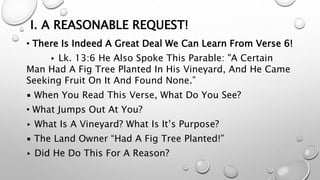 I. A REASONABLE REQUEST!
• There Is Indeed A Great Deal We Can Learn From Verse 6!
▸ Lk. 13:6 He Also Spoke This Parable: "A Certain
Man Had A Fig Tree Planted In His Vineyard, And He Came
Seeking Fruit On It And Found None.”
▪ When You Read This Verse, What Do You See?
• What Jumps Out At You?
▸ What Is A Vineyard? What Is It’s Purpose?
▪ The Land Owner “Had A Fig Tree Planted!”
▸ Did He Do This For A Reason?
 