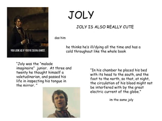 JOLY
JOLY IS ALSO REALLY CUTE
das him
he thinks he‟s ill/dying all the time and has a
cold throughout like the whole book
“Joly was the “malade
imaginaire” junior. At three and
twenty he thought himself a
valetudinarian, and passed his
life in inspecting his tongue in
the mirror. ”
“In his chamber he placed his bed
with its head to the south, and the
foot to the north, so that, at night,
the circulation of his blood might not
be interfered with by the great
electric current of the globe.”
im the same joly
 
