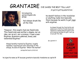 GRANTAIRE I‟VE SAVED THE BEST TILL LAST
oh god im getting palpitations
he‟s played by
george blagden aka
gblags
he‟s always drunk like
all the time
he signs his name as „R‟ because grantaire basically translates as capital R
he doesn‟t believe in the revolution
or anything really he‟s basically
there because he wants to get jiggy
with enjolras
”However, this sceptic had one fanaticism.
This fanaticism was neither a dogma, nor an
idea, nor an art, nor a science; it was a man:
Enjolras. Grantaire admired, loved, and
venerated Enjolras.”
Always harshly treated by Enjolras, roughly
repulsed, rejected yet ever returning to the
charge, he said of Enjolras: “What fine marble!”
unrequited love‟s a bitch eh
he sleeps through the final battle and
wakes up to find his friends dead and
instead of running away he goes to die
with enjolras because oh god i can‟t go
on you get the idea
do u permit it
 