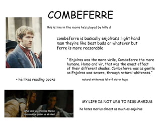 COMBEFERRE
this is him in the movie he‟s played by killy d
he hates marius almost as much as enjolras
combeferre is basically enjolras‟s right hand
man they‟re like best buds or whatever but
ferre is more reasonable
• he likes reading books
“ Enjolras was the more virile, Combeferre the more
humane. Homo and vir, that was the exact effect
of their different shades. Combeferre was as gentle
as Enjolras was severe, through natural whiteness.”
natural whiteness lol wtf victor hugo
MY LIFE IS NOT URS TO RISK MARIUS
 