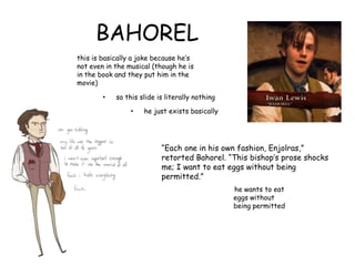 BAHOREL
this is basically a joke because he‟s
not even in the musical (though he is
in the book and they put him in the
movie)
• so this slide is literally nothing
• he just exists basically
“Each one in his own fashion, Enjolras,”
retorted Bahorel. “This bishop‟s prose shocks
me; I want to eat eggs without being
permitted.”
he wants to eat
eggs without
being permitted
 