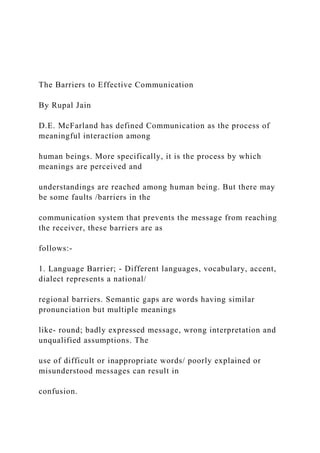 The Barriers to Effective Communication
By Rupal Jain
D.E. McFarland has defined Communication as the process of
meaningful interaction among
human beings. More specifically, it is the process by which
meanings are perceived and
understandings are reached among human being. But there may
be some faults /barriers in the
communication system that prevents the message from reaching
the receiver, these barriers are as
follows:-
1. Language Barrier; - Different languages, vocabulary, accent,
dialect represents a national/
regional barriers. Semantic gaps are words having similar
pronunciation but multiple meanings
like- round; badly expressed message, wrong interpretation and
unqualified assumptions. The
use of difficult or inappropriate words/ poorly explained or
misunderstood messages can result in
confusion.
 